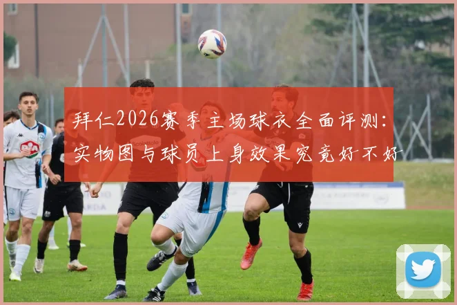 拜仁2026赛季主场球衣全面评测：实物图与球员上身效果究竟好不好看？