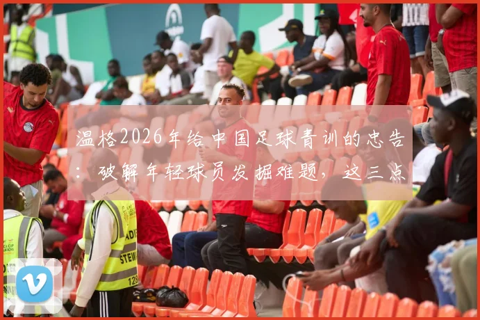 温格2026年给中国足球青训的忠告：破解年轻球员发掘难题，这三点是关键