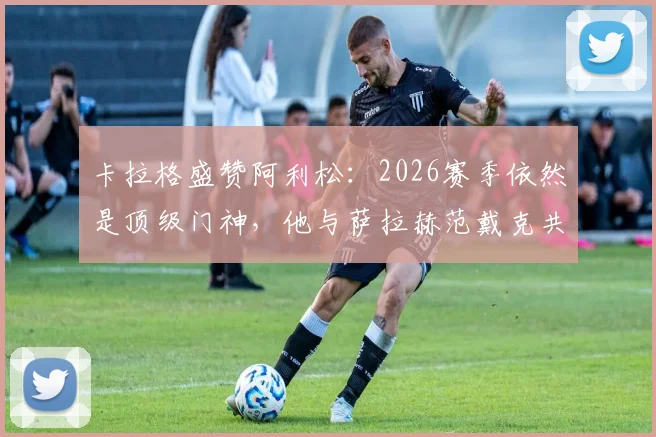 卡拉格盛赞阿利松:2026赛季依然是顶级门神,他与萨拉赫范戴克共筑红军铁三角