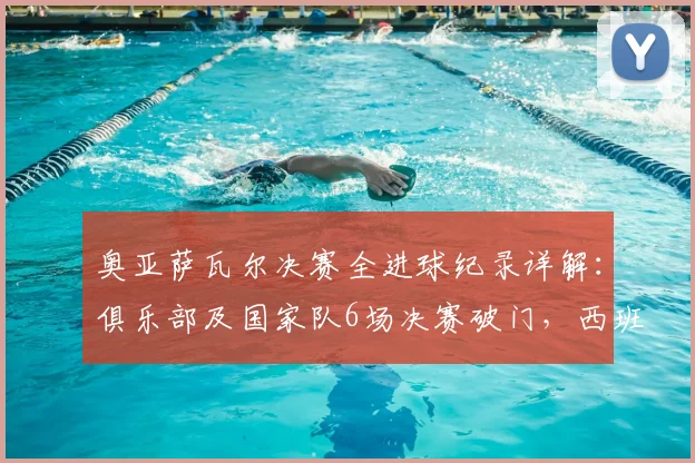 奥亚萨瓦尔决赛全进球纪录详解：俱乐部及国家队6场决赛破门，西班牙国脚堪称决赛之王