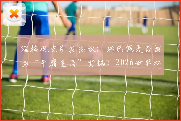 温格观点引发热议:姆巴佩是否该为“平庸皇马”背锅?2026世界杯他能证明自己吗?