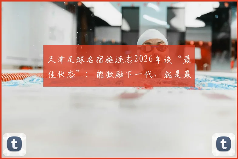 天津足球名宿施连志2026年谈“最佳状态”：能激励下一代，就是最好的慰藉与价值