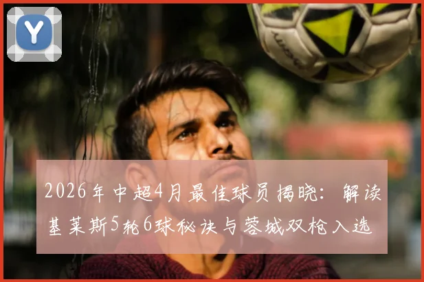 2026年中超4月最佳球员揭晓：解读基莱斯5轮6球秘诀与蓉城双枪入选理由，附当月射手榜分析