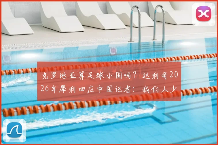 克罗地亚算足球小国吗？达利奇2026年犀利回应中国记者：我们人少，但足球不弱