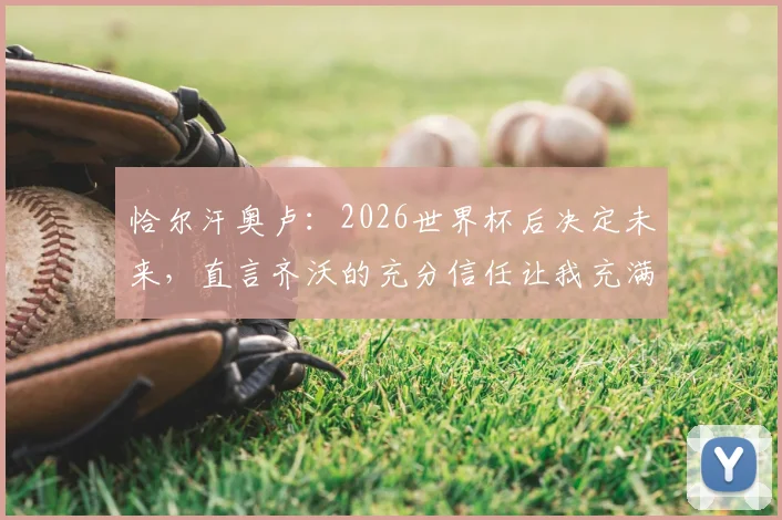 恰尔汗奥卢：2026世界杯后决定未来，直言齐沃的充分信任让我充满感激，国米续约动态一览