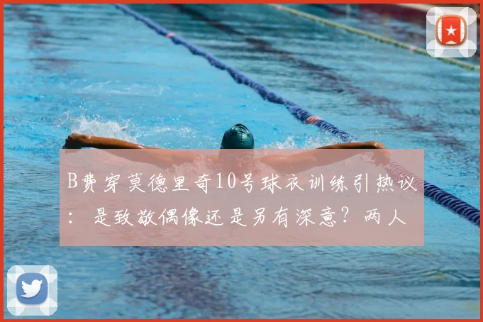 B费穿莫德里奇10号球衣训练引热议：是致敬偶像还是另有深意？两人关系与2026前景解读