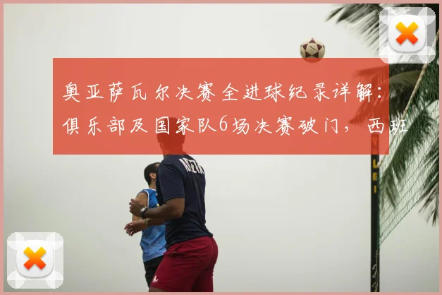奥亚萨瓦尔决赛全进球纪录详解：俱乐部及国家队6场决赛破门，西班牙国脚堪称决赛之王