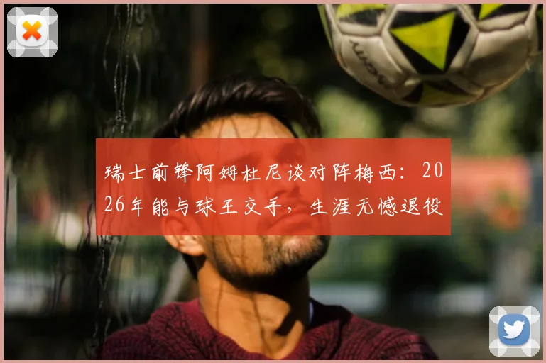 瑞士前锋阿姆杜尼谈对阵梅西：2026年能与球王交手，生涯无憾退役也值，独家采访曝光球员心声