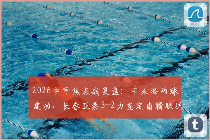 2026中甲焦点战复盘：卡米洛两球建功，长春亚泰3-2力克定南赣联送其赛季首败，附比赛集锦与分析