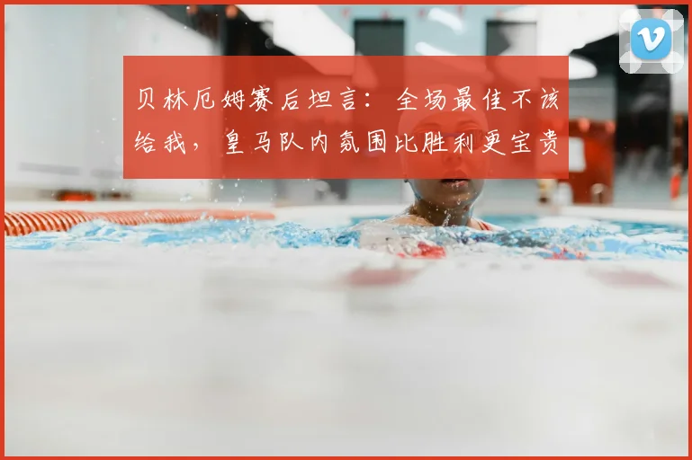 贝林厄姆赛后坦言:全场最佳不该给我,皇马队内氛围比胜利更宝贵?2026赛季球队韧性引关注