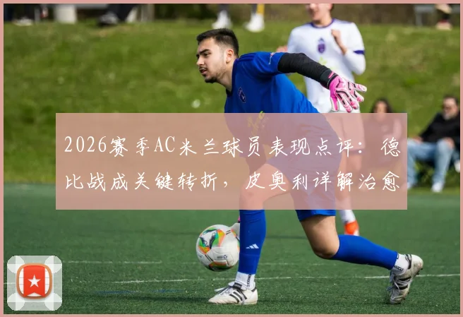 2026赛季AC米兰球员表现点评：德比战成关键转折，皮奥利详解治愈失利之道