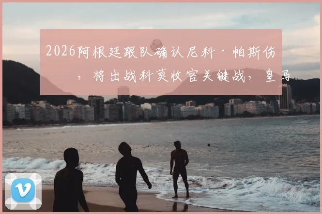 2026阿根廷跟队确认尼科·帕斯伤愈，将出战科莫收官关键战，皇马新星复出详情解读