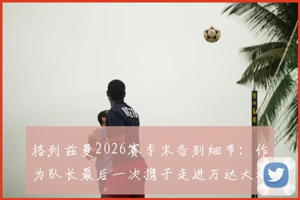 格列兹曼2026赛季末告别细节：作为队长最后一次携子走进万达大都会球场，未来去向引发猜想