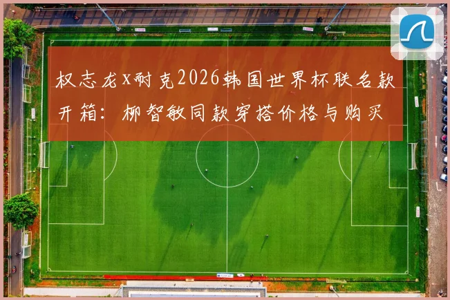 权志龙x耐克2026韩国世界杯联名款开箱：柳智敏同款穿搭价格与购买全攻略
