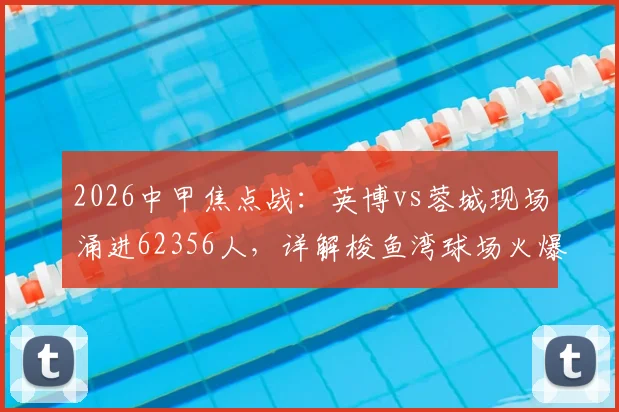 2026中甲焦点战:英博vs蓉城现场涌进62356人,详解梭鱼湾球场火爆上座纪录如何诞生