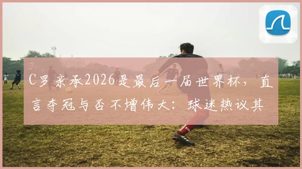 C罗亲承2026是最后一届世界杯，直言夺冠与否不增伟大：球迷热议其历史地位与生涯终点