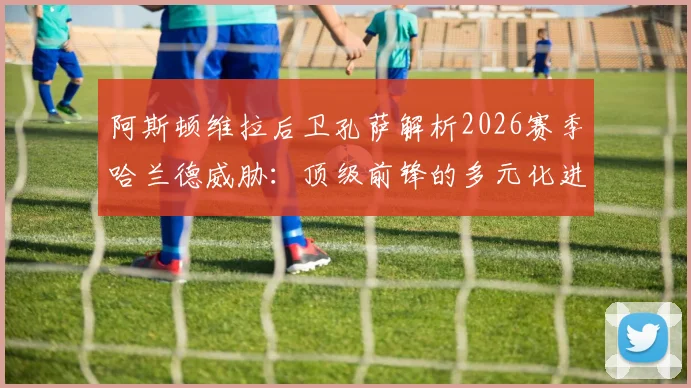 阿斯顿维拉后卫孔萨解析2026赛季哈兰德威胁：顶级前锋的多元化进攻与“全场紧盯”防守策略