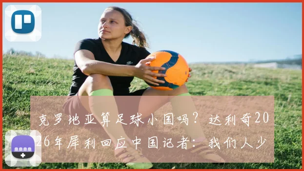 克罗地亚算足球小国吗？达利奇2026年犀利回应中国记者：我们人少，但足球不弱