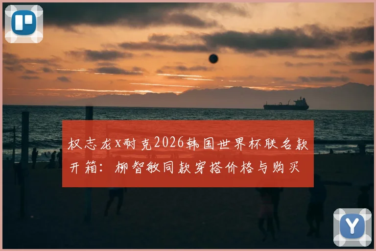 权志龙x耐克2026韩国世界杯联名款开箱:柳智敏同款穿搭价格与购买全攻略