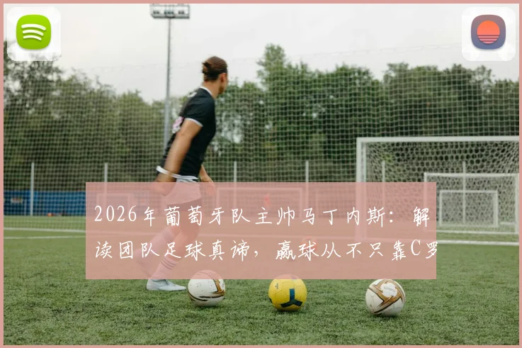 2026年葡萄牙队主帅马丁内斯：解读团队足球真谛，赢球从不只靠C罗等球星个人发挥