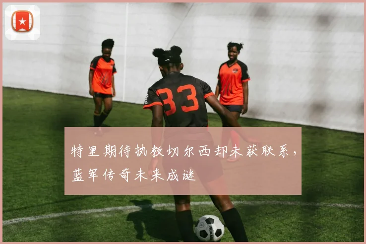 特里期待执教切尔西却未获联系，蓝军传奇未来成谜
