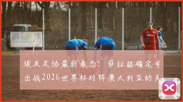 埃及足协最新表态:萨拉赫确定可出战2026世界杯对阵澳大利亚的关键16强赛