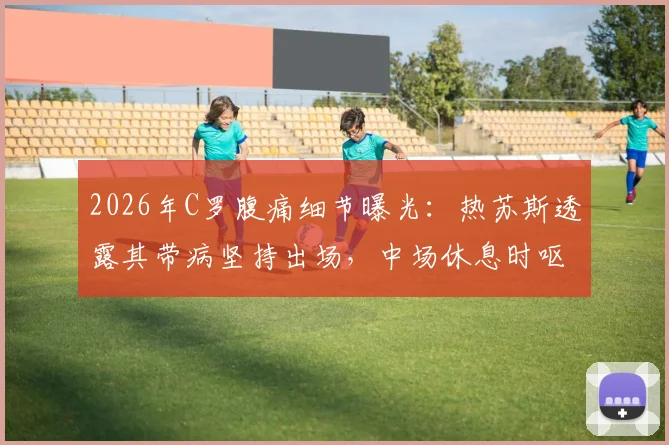 2026年C罗腹痛细节曝光:热苏斯透露其带病坚持出场,中场休息时呕吐