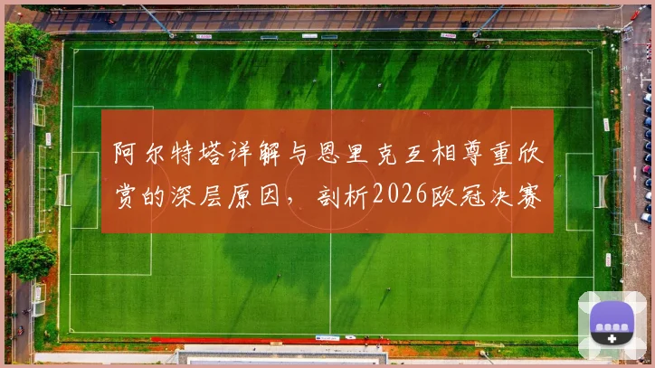 阿尔特塔详解与恩里克互相尊重欣赏的深层原因，剖析2026欧冠决赛作为团队之战的核心要义