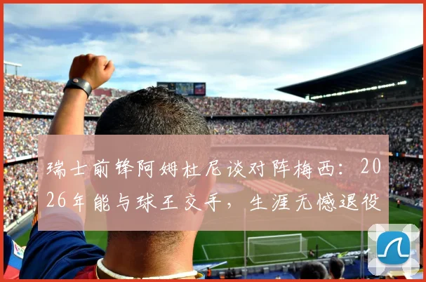 瑞士前锋阿姆杜尼谈对阵梅西:2026年能与球王交手,生涯无憾退役也值,独家采访曝光球员心声
