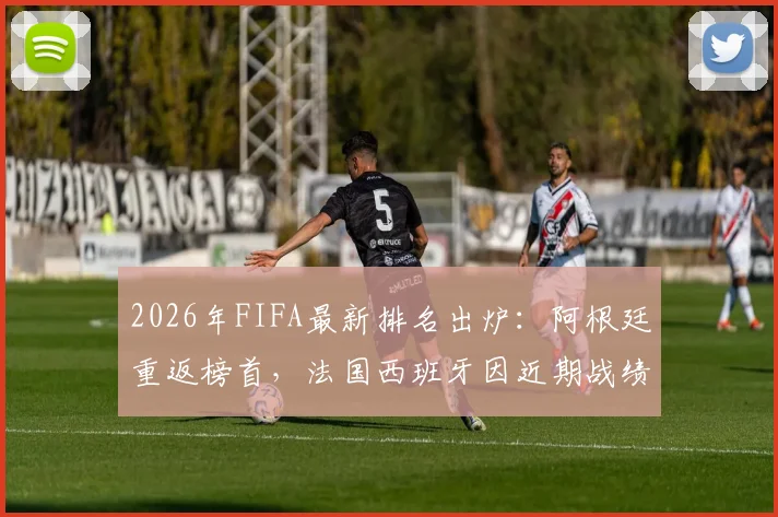 2026年FIFA最新排名出炉:阿根廷重返榜首,法国西班牙因近期战绩下滑,附完整榜单与积分规则详解