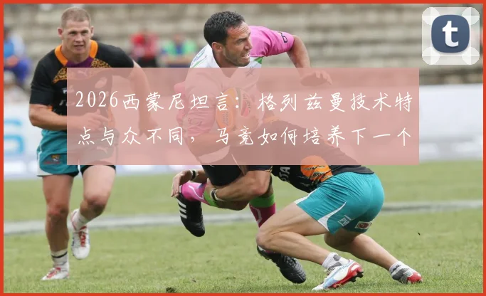 2026西蒙尼坦言：格列兹曼技术特点与众不同，马竞如何培养下一个他？兼谈青训选材标准