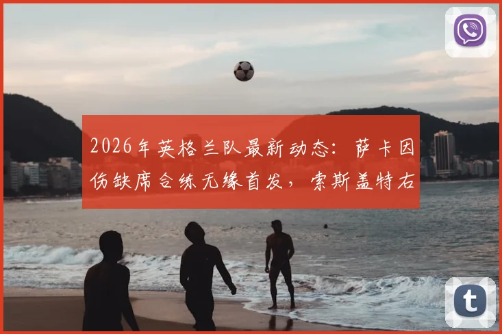 2026年英格兰队最新动态：萨卡因伤缺席合练无缘首发，索斯盖特右路进攻人选成焦点，加纳赛前解析