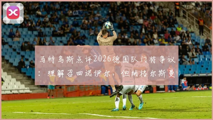马特乌斯点评2026德国队门将争议:理解召回诺伊尔,但纳格尔斯曼应先与鲍曼充分沟通