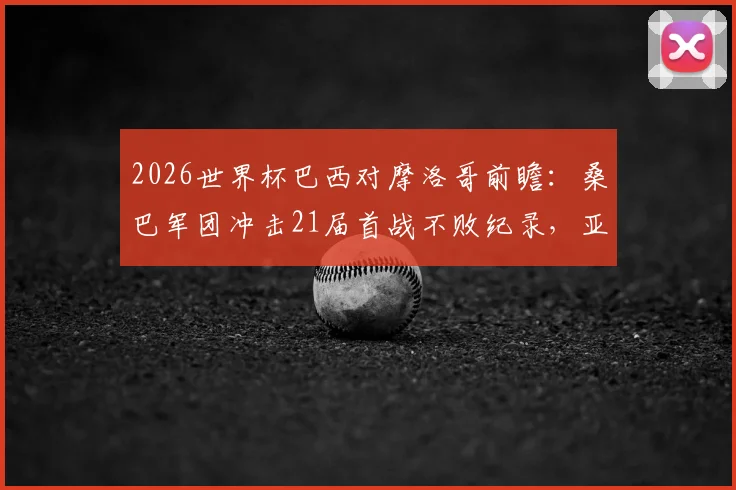 2026世界杯巴西对摩洛哥前瞻:桑巴军团冲击21届首战不败纪录,亚特拉斯雄狮能否爆冷开门红?附双方历史战绩与首发预测