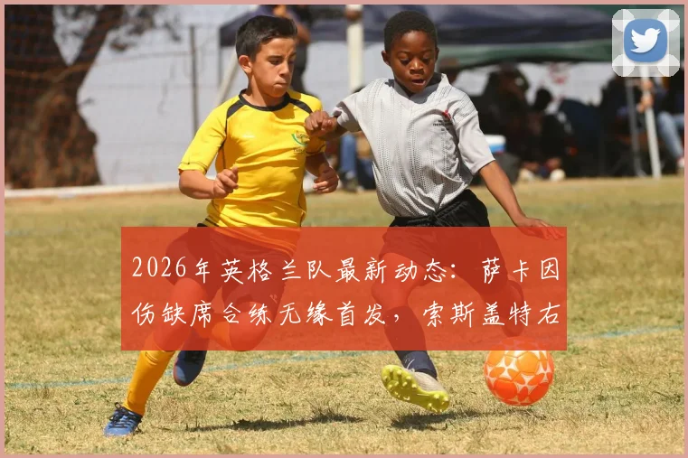 2026年英格兰队最新动态:萨卡因伤缺席合练无缘首发,索斯盖特右路进攻人选成焦点,加纳赛前解析