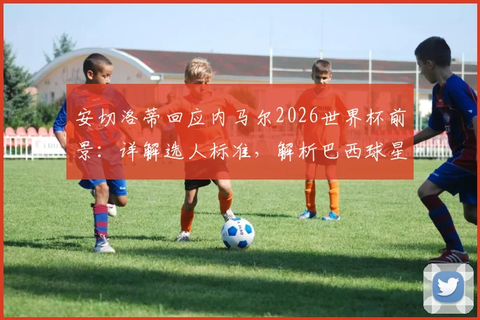 安切洛蒂回应内马尔2026世界杯前景：详解选人标准，解析巴西球星国家队未来