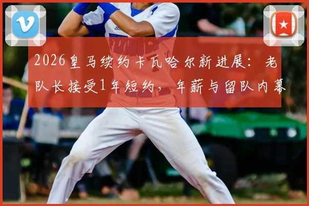 2026皇马续约卡瓦哈尔新进展：老队长接受1年短约，年薪与留队内幕曝光