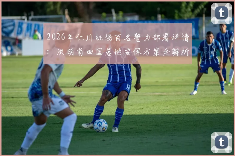 2026年仁川机场百名警力部署详情:洪明甫回国落地安保方案全解析,警方安全通道这样安排