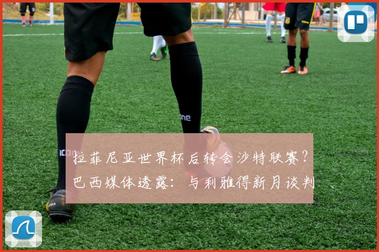 拉菲尼亚世界杯后转会沙特联赛？巴西媒体透露：与利雅得新月谈判即将开始，解析球员未来去向与影响