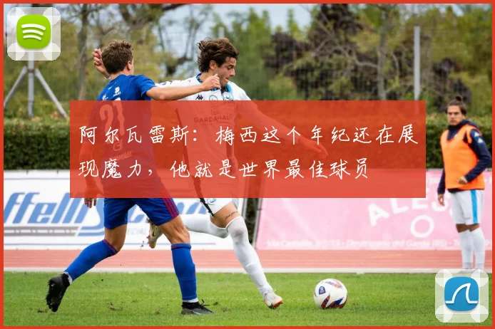 阿尔瓦雷斯：梅西这个年纪还在展现魔力，他就是世界最佳球员