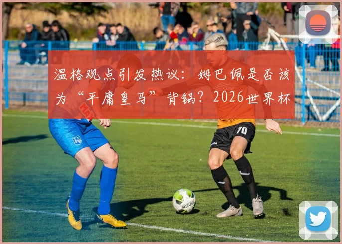 温格观点引发热议：姆巴佩是否该为“平庸皇马”背锅？2026世界杯他能证明自己吗？