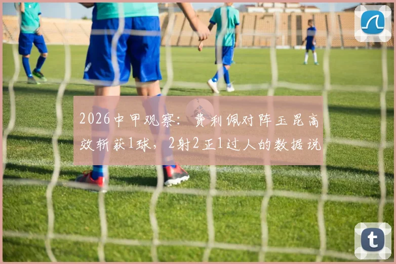 2026中甲观察:费利佩对阵玉昆高效斩获1球,2射2正1过人的数据说明了什么?