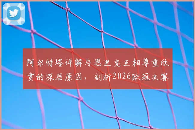 阿尔特塔详解与恩里克互相尊重欣赏的深层原因,剖析2026欧冠决赛作为团队之战的核心要义