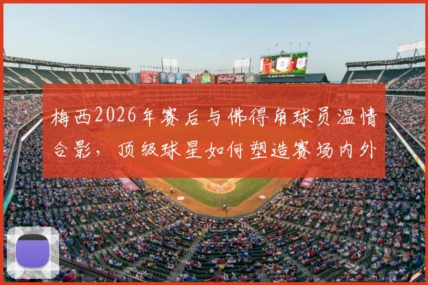 梅西2026年赛后与佛得角球员温情合影,顶级球星如何塑造赛场内外榜样形象