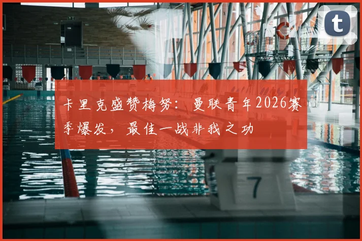 卡里克盛赞梅努：曼联青年2026赛季爆发，最佳一战非我之功