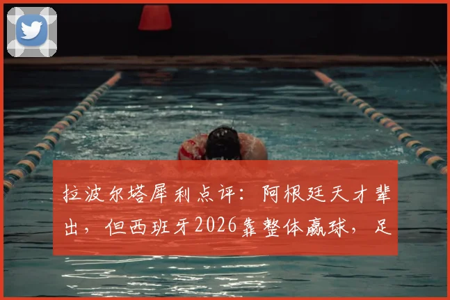 拉波尔塔犀利点评：阿根廷天才辈出，但西班牙2026靠整体赢球，足球理念差异深度解析