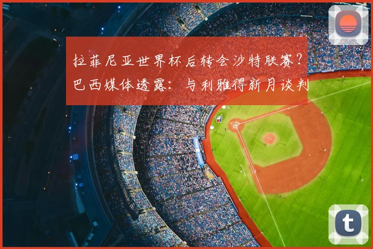 拉菲尼亚世界杯后转会沙特联赛？巴西媒体透露：与利雅得新月谈判即将开始，解析球员未来去向与影响