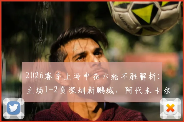 2026赛季上海申花六轮不胜解析：主场1-2负深圳新鹏城，阿代米卡尔采夫破门，斯卢茨基战术困境