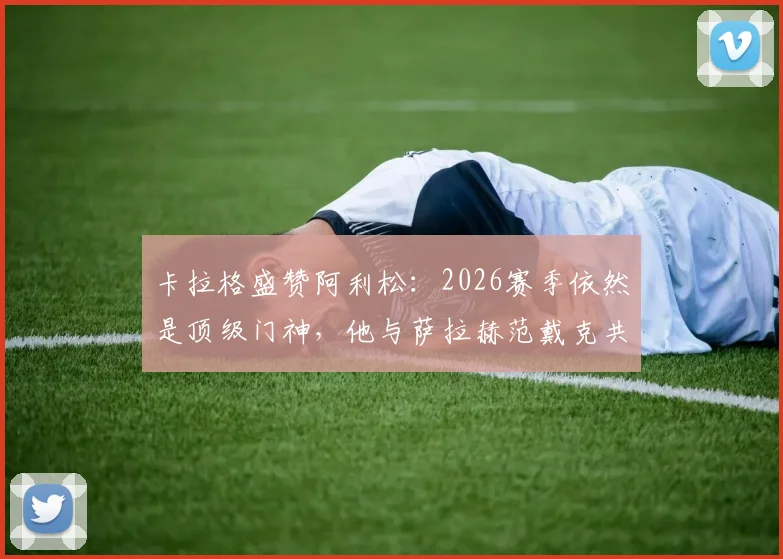 卡拉格盛赞阿利松：2026赛季依然是顶级门神，他与萨拉赫范戴克共筑红军铁三角