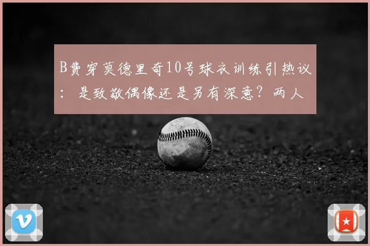 B费穿莫德里奇10号球衣训练引热议：是致敬偶像还是另有深意？两人关系与2026前景解读